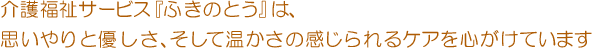 介護福祉サービス『ふきのとう』は、思いやりと優しさ、そして温かさの感じられるケアを心がけております。